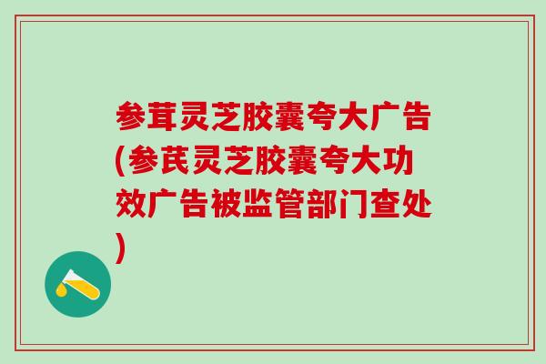 参茸灵芝胶囊夸大广告(参芪灵芝胶囊夸大功效广告被监管部门查处)