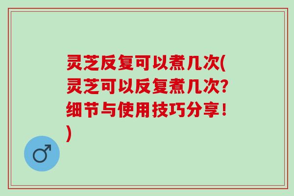 灵芝反复可以煮几次(灵芝可以反复煮几次？细节与使用技巧分享！)