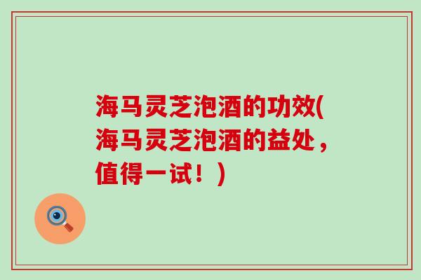 海马灵芝泡酒的功效(海马灵芝泡酒的益处，值得一试！)