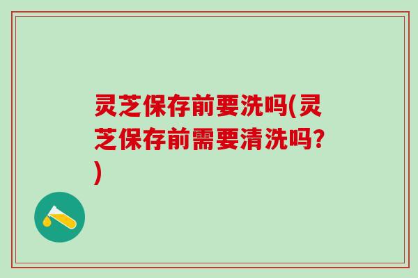 灵芝保存前要洗吗(灵芝保存前需要清洗吗？)