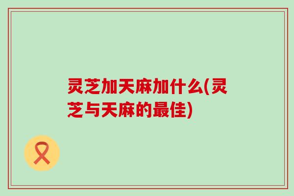 灵芝加天麻加什么(灵芝与天麻的佳) 灵芝加天麻加什么(灵芝与天麻的佳)