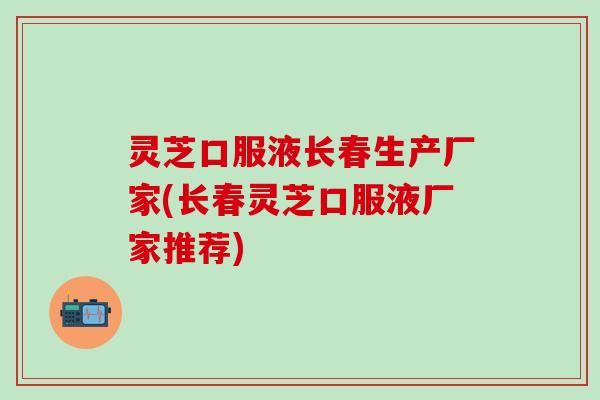 灵芝口服液长春生产厂家(长春灵芝口服液厂家推荐)