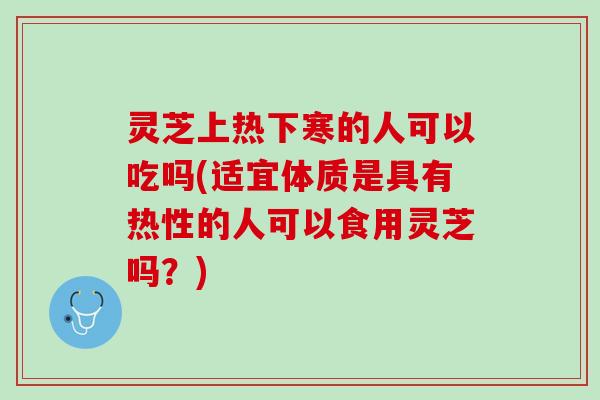 灵芝上热下寒的人可以吃吗(适宜体质是具有热性的人可以食用灵芝吗？)
