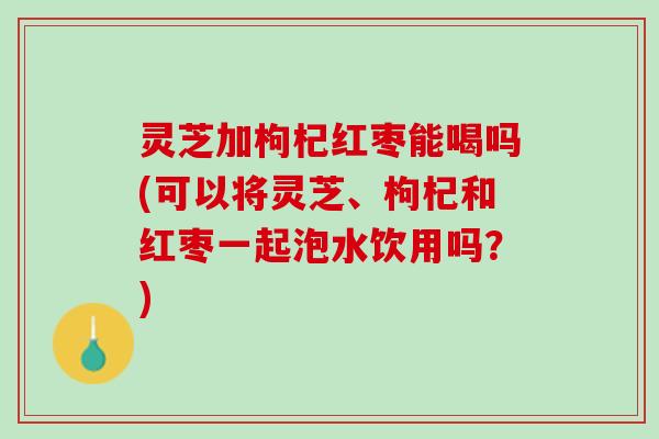 灵芝加枸杞红枣能喝吗(可以将灵芝、枸杞和红枣一起泡水饮用吗？)