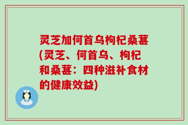 灵芝加何首乌枸杞桑葚(灵芝、何首乌、枸杞和桑葚：四种滋补食材的健康效益)