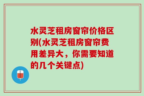 水灵芝租房窗帘价格区别(水灵芝租房窗帘费用差异大，你需要知道的几个关键点)