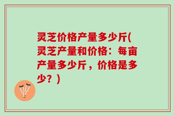 灵芝价格产量多少斤(灵芝产量和价格：每亩产量多少斤，价格是多少？)