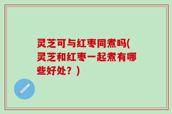 灵芝可与红枣同煮吗(灵芝和红枣一起煮有哪些好处？)