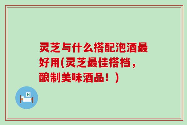 灵芝与什么搭配泡酒最好用(灵芝最佳搭档，酿制美味酒品！)
