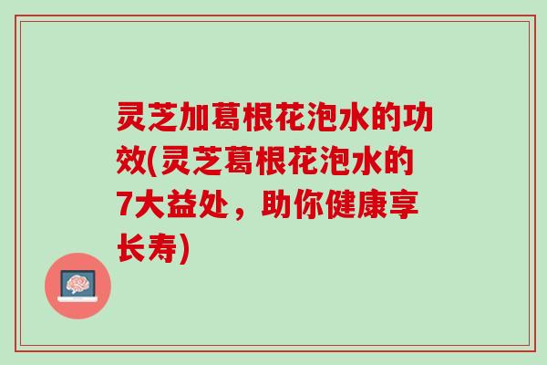 灵芝加葛根花泡水的功效(灵芝葛根花泡水的7大益处，助你健康享长寿)