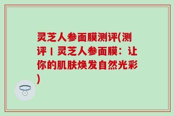 灵芝人参面膜测评(测评丨灵芝人参面膜：让你的肌肤焕发自然光彩)