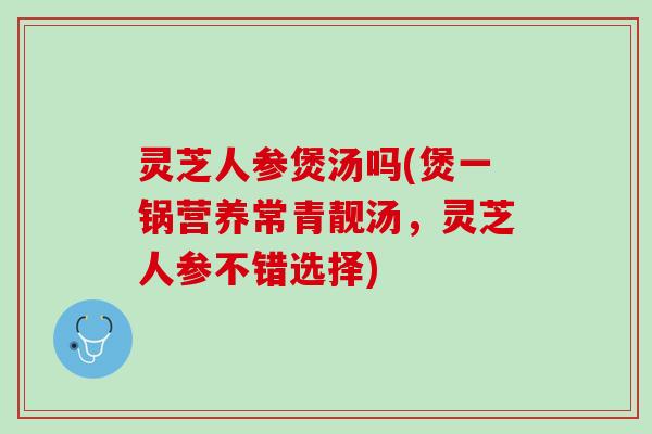 灵芝人参煲汤吗(煲一锅营养常青靓汤，灵芝人参不错选择)