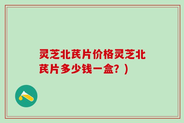 灵芝北芪片价格灵芝北芪片多少钱一盒?) 灵芝北芪片价格灵芝北芪片多少钱一盒?)
