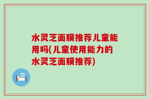 水灵芝面膜推荐儿童能用吗(儿童使用能力的水灵芝面膜推荐)