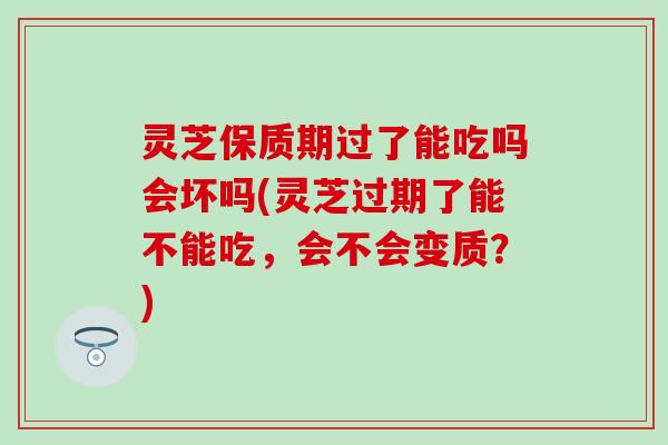 灵芝保质期过了能吃吗会坏吗(灵芝过期了能不能吃，会不会变质？)
