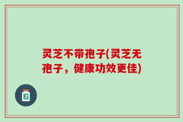 灵芝不带孢子(灵芝无孢子，健康功效更佳)