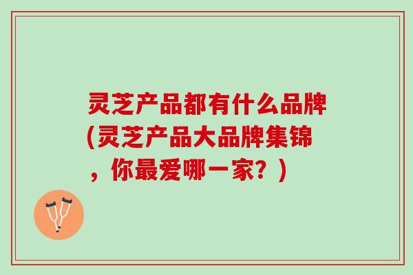 灵芝产品都有什么品牌(灵芝产品大品牌集锦，你最爱哪一家？)