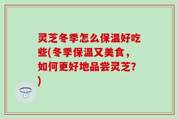 灵芝冬季怎么保温好吃些(冬季保温又美食，如何更好地品尝灵芝？)