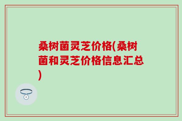 桑树菌灵芝价格(桑树菌和灵芝价格信息汇总)