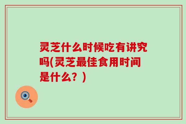 灵芝什么时候吃有讲究吗(灵芝最佳食用时间是什么？)
