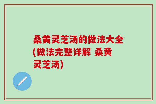 桑黄灵芝汤的做法大全(做法完整详解 桑黄灵芝汤)