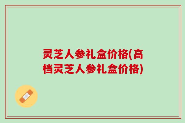 灵芝人参礼盒价格(高档灵芝人参礼盒价格)