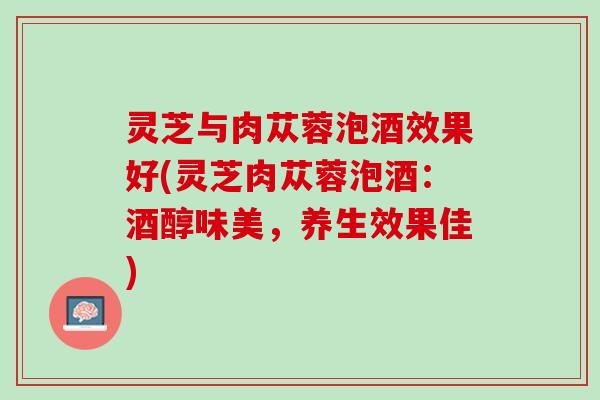 灵芝与肉苁蓉泡酒效果好(灵芝肉苁蓉泡酒：酒醇味美，养生效果佳)