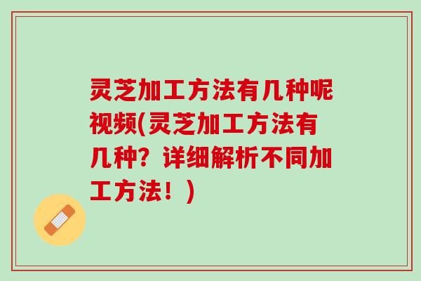 灵芝加工方法有几种呢视频(灵芝加工方法有几种？详细解析不同加工方法！)