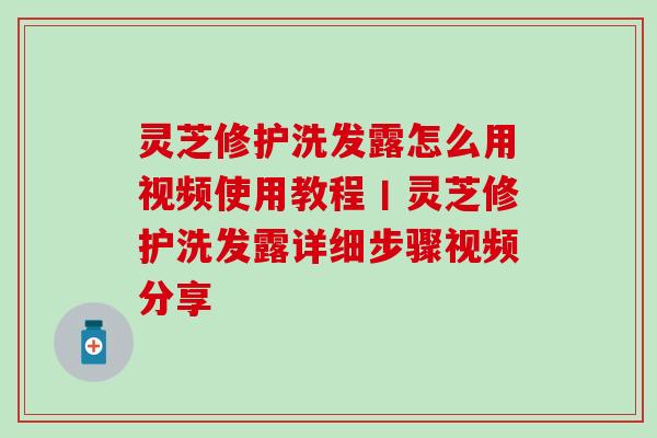 灵芝修护洗发露怎么用视频使用教程丨灵芝修护洗发露详细步骤视频分享