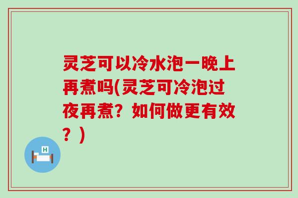 灵芝可以冷水泡一晚上再煮吗(灵芝可冷泡过夜再煮？如何做更有效？)