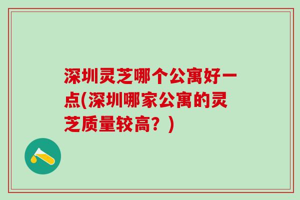 深圳灵芝哪个公寓好一点(深圳哪家公寓的灵芝质量较高？)