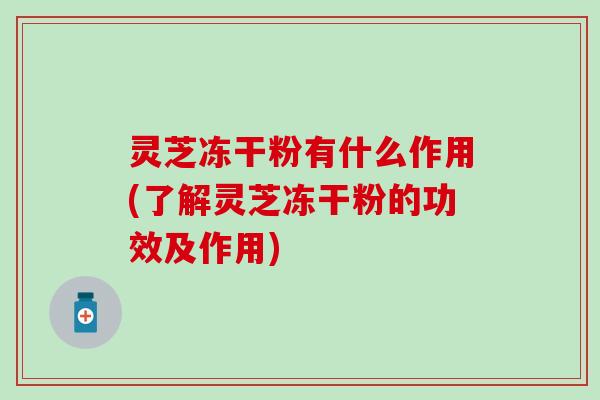 灵芝冻干粉有什么作用(了解灵芝冻干粉的功效及作用)