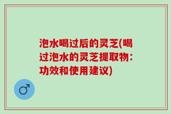 泡水喝过后的灵芝(喝过泡水的灵芝提取物：功效和使用建议)