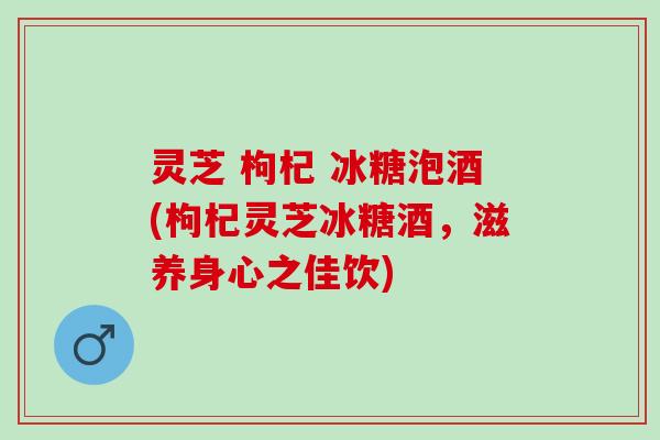 灵芝 枸杞 冰糖泡酒(枸杞灵芝冰糖酒，滋养身心之佳饮)