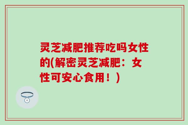 灵芝减肥推荐吃吗女性的(解密灵芝减肥：女性可安心食用！)