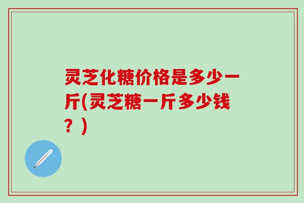 灵芝化糖价格是多少一斤(灵芝糖一斤多少钱？)