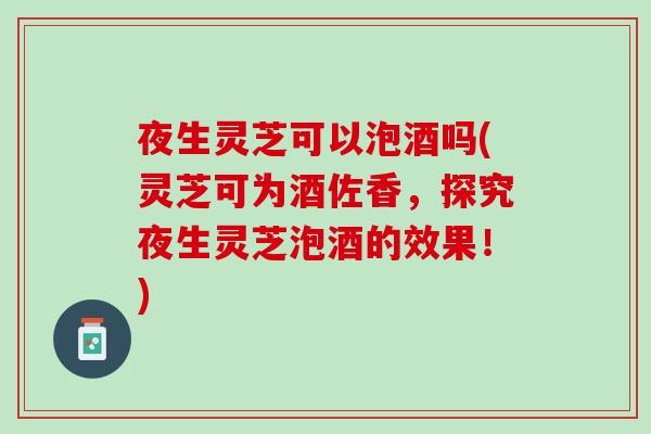 夜生灵芝可以泡酒吗(灵芝可为酒佐香，探究夜生灵芝泡酒的效果！)