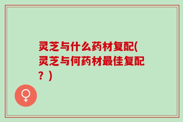 灵芝与什么药材复配(灵芝与何药材佳复配?) 灵芝与什么药材复配(灵芝与何药材佳复配?)