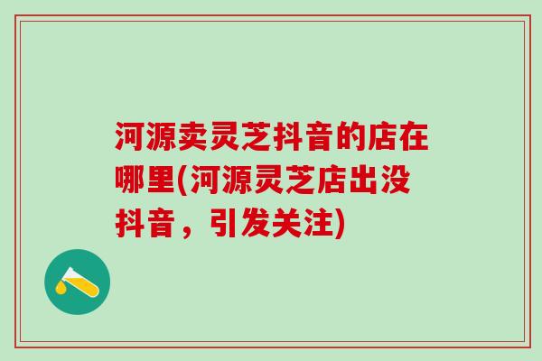 河源卖灵芝抖音的店在哪里(河源灵芝店出没抖音，引发关注)
