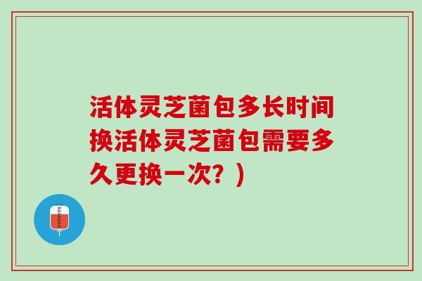 活体灵芝菌包多长时间换活体灵芝菌包需要多久更换一次?) 活体灵芝菌包多长时间换活体灵芝菌包需要多久更换一次?)