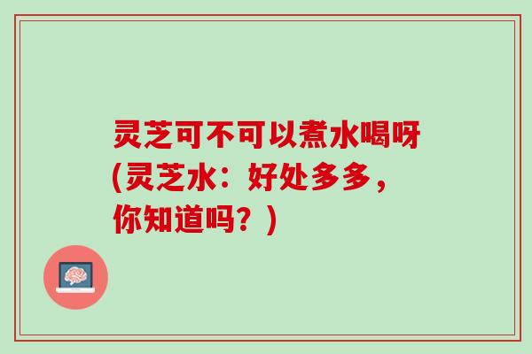 灵芝可不可以煮水喝呀(灵芝水：好处多多，你知道吗？)