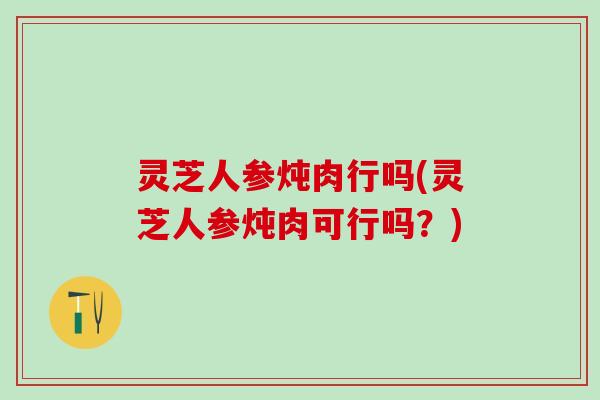 灵芝人参炖肉行吗(灵芝人参炖肉可行吗？)