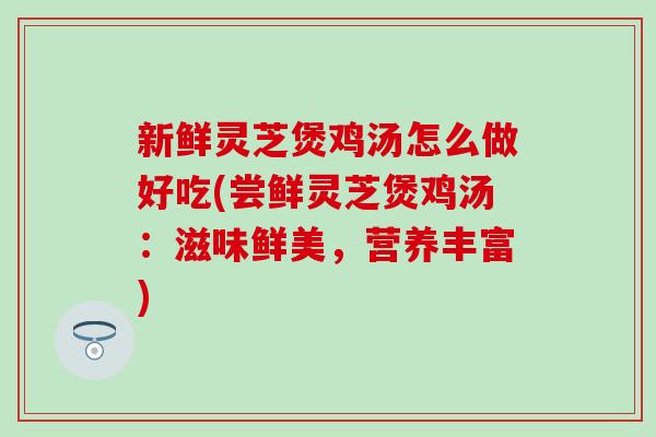 新鲜灵芝煲鸡汤怎么做好吃(尝鲜灵芝煲鸡汤：滋味鲜美，营养丰富)