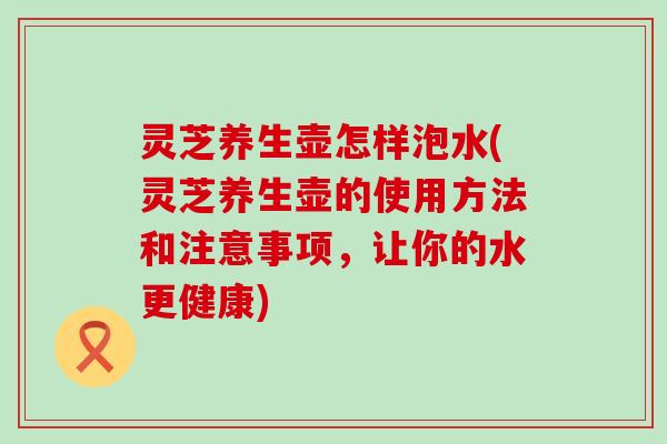 灵芝养生壶怎样泡水(灵芝养生壶的使用方法和注意事项，让你的水更健康)