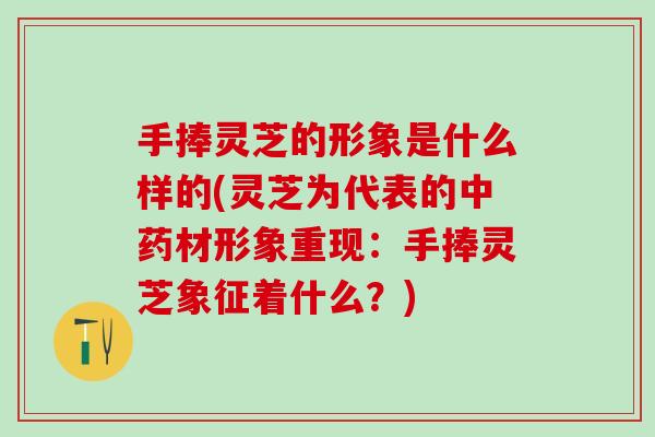 手捧灵芝的形象是什么样的(灵芝为代表的中药材形象重现：手捧灵芝象征着什么？)