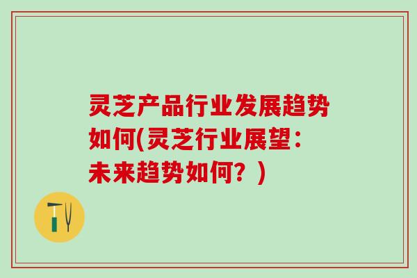 灵芝产品行业发展趋势如何(灵芝行业展望：未来趋势如何？)