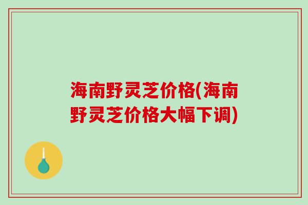 海南野灵芝价格(海南野灵芝价格大幅下调)