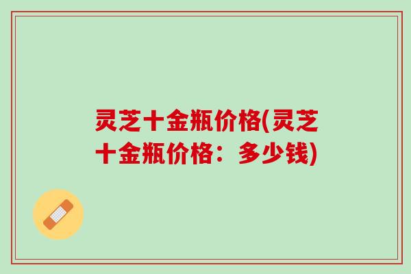 灵芝十金瓶价格(灵芝十金瓶价格：多少钱)