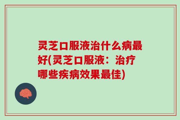灵芝口服液治什么病最好(灵芝口服液：治疗哪些疾病效果最佳)