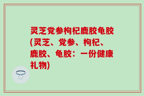 灵芝党参枸杞鹿胶龟胶(灵芝、党参、枸杞、鹿胶、龟胶：一份健康礼物)